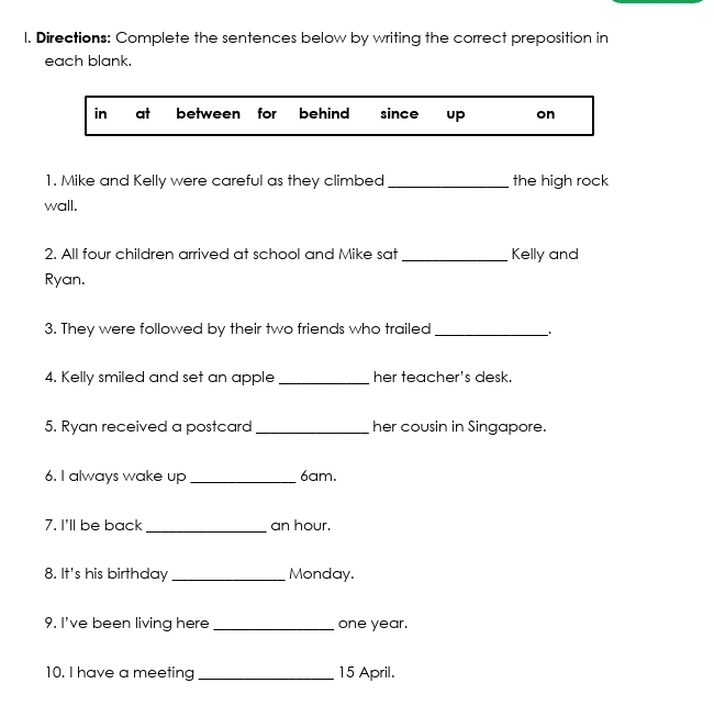 Directions: Complete the sentences below by writing the correct preposition in
each blank.
in at between for behind since up on
1. Mike and Kelly were careful as they climbed_ the high rock
wall.
2. All four children arrived at school and Mike sat _Kelly and
Ryan.
3. They were followed by their two friends who trailed_
4. Kelly smiled and set an apple _her teacher's desk.
5. Ryan received a postcard _her cousin in Singapore.
6. I always wake up _ 6am.
7. I'll be back _an hour.
8. It's his birthday _Monday.
9. I've been living here _one year.
10. I have a meeting_ 15 April.