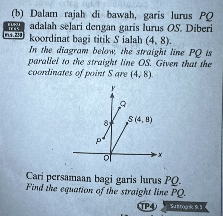 Dalam rajah di bawah, garis lurus PQ
BUKU adalah selari dengan garis lurus OS. Diberi 
TEKS
m.s. 239 koordinat bagi titik S ialah (4,8). 
In the diagram below, the straight line PQ is 
parallel to the straight line OS. Given that the 
coordinates of point S are (4,8).
y
Q
8 S(4,8)
P
× 
Cari persamaan bagi garis lurus PQ. 
Find the equation of the straight line PQ. 
TP4 Subtopik 9.1