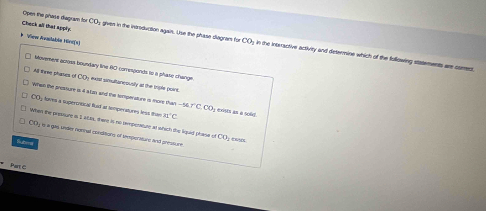 Check all that apply.
View Available Hint(s)
Open the phase diagram for CO_2 given in the introduction again. Use the phase diagram for CO_2 in the interactive activity and determine which of the following statements are coment,
Movement across boundary line BO corresponds to a phase change.
All three phases of CO_2 exist simultaneously at the triple point.
When the pressure is 4 az and the temperature is more than -56.7°C, CO_2 exists as a solid.
CO_2 forms a supercritical fluid at temperatures less than 31°C.
When the pressure is 1 at.m, there is no temperature at which the liquid phase of CO_2 exists.
CO_2 is a gas under normal conditions of temperature and pressure.
Submil
Part C