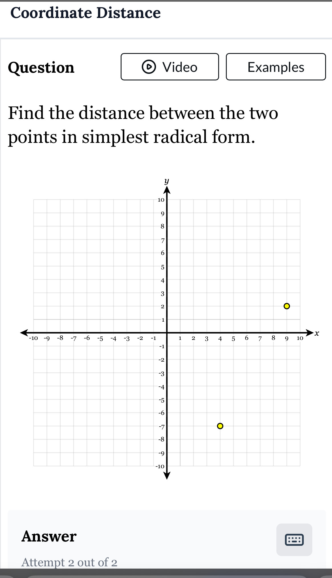 Coordinate Distance 
Question Video Examples 
Find the distance between the two 
points in simplest radical form.
x
Answer 

Attempt 2 out of 2