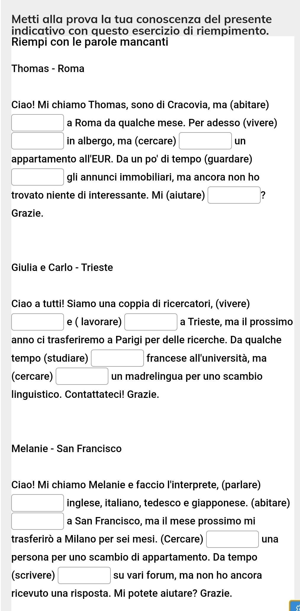 Metti alla prova la tua conoscenza del presente 
indicativo con questo esercizio di riempimento. 
Riempi con le parole mancanti 
Thomas - Roma 
Ciao! Mi chiamo Thomas, sono di Cracovia, ma (abitare) 
□ a Roma da qualche mese. Per adesso (vivere) 
□ in albergo, ma (cercare) □ un 
appartamento all'EUR. Da un po' di tempo (guardare) 
□ gli annunci immobiliari, ma ancora non ho 
trovato niente di interessante. Mi (aiutare) □ ? 
Grazie. 
Giulia e Carlo - Trieste 
Ciao a tutti! Siamo una coppia di ricercatori, (vivere) 
□ e ( lavorare) □ a Trieste, ma il prossimo 
anno ci trasferiremo a Parigi per delle ricerche. Da qualche 
tempo (studiare) □ francese all'università, ma 
(cercare) □ un madrelingua per uno scambio 
linguistico. Contattateci! Grazie. 
Melanie - San Francisco 
Ciao! Mi chiamo Melanie e faccio l'interprete, (parlare) 
□ inglese, italiano, tedesco e giapponese. (abitare) 
□ a San Francisco, ma il mese prossimo mi 
trasferirò a Milano per sei mesi. (Cercare) □ una 
persona per uno scambio di appartamento. Da tempo 
(scrivere) □ su vari forum, ma non ho ancora 
ricevuto una risposta. Mi potete aiutare? Grazie.