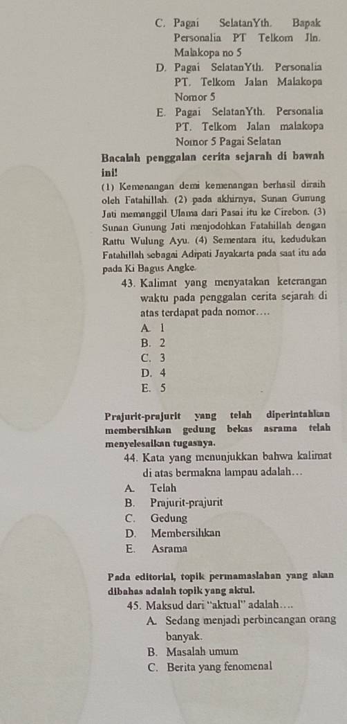 C. Pagai SelatanYth. Bapak
Personalia PT Telkom Jln.
Malakopa no 5
D. Pagai SelatanYth. Personalia
PT. Telkom Jalan Malakopa
Nomor 5
E. Pagai SelatanYth. Personalia
PT. Telkom Jalan malakopa
Nomor 5 Pagai Selatan
Bacalah penggalan cerita sejarah di bawah
ini!
(1) Kemenangan demi kemenangan berhasil diraih
oleh Fatahillah. (2) pada akhirnya, Sunan Gunung
Jati memanggil Ulama dari Pasai itu ke Cirebon. (3)
Sunan Gunung Jati menjodohkan Fatahillah dengan
Rattu Wulung Ayu. (4) Sementara itu, kedudukan
Fatahillah sebagai Adipati Jayakarta pada saat itu ada
pada Ki Bagus Angke
43. Kalimat yang menyatakan keterangan
waktu pada penggalan cerita sejarah di
atas terdapat pada nomor…
A. 1
B. 2
C. 3
D. 4
E. 5
Prajurit-prajurit yang telah diperintahkan
membersihkan gedung bekas asrama telah
menyelesaikan tugasnya.
44. Kata yang menunjukkan bahwa kalimat
di atas bermakna lampau adalah….
A. Telah
B. Prajurit-prajurit
C. Gedung
D. Membersilıkan
E. Asrama
Pada editorial, topik permamaslahan yang akan
dibahas adalah topik yang aktul.
45. Maksud dari “aktual” adalah…
A. Sedang menjadi perbincangan orang
banyak.
B. Masalah umum
C. Berita yang fenomenal