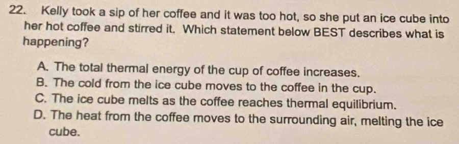 Kelly took a sip of her coffee and it was too hot, so she put an ice cube into
her hot coffee and stirred it. Which statement below BEST describes what is
happening?
A. The total thermal energy of the cup of coffee increases.
B. The cold from the ice cube moves to the coffee in the cup.
C. The ice cube melts as the coffee reaches thermal equilibrium.
D. The heat from the coffee moves to the surrounding air, melting the ice
cube.