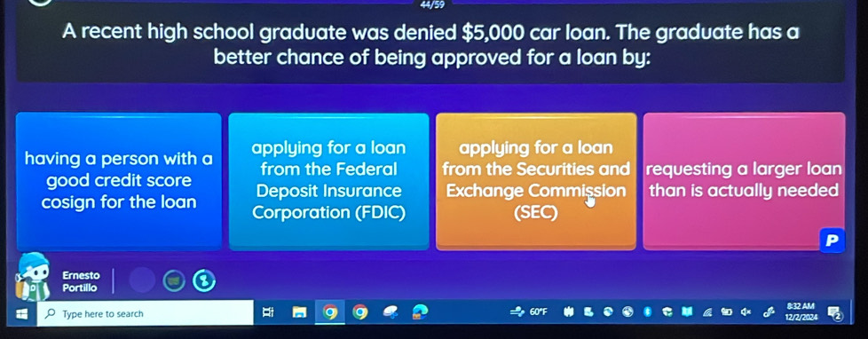 4/59
A recent high school graduate was denied $5,000 car loan. The graduate has a
better chance of being approved for a loan by:
having a person with a applying for a loan applying for a loan
from the Federal from the Securities and requesting a larger loan
good credit score Deposit Insurance Exchange Commission than is actually needed
cosign for the loan Corporation (FDIC) (SEC)
Ernesto
Portillo
8:32 AM
Type here to search 12/2/202