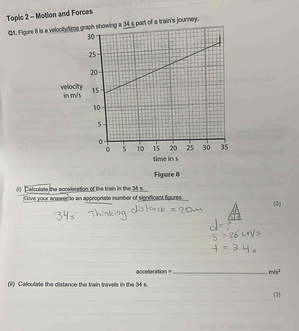 Topic 2 - Motion and Forces 
Q1. Figure 8 is a velocity/time graph showing a 34 s part of a train's journey. 
velocit 
in m/s
time in s 
Figure 8 
(i) Calculate the acceleration of the train in the 34 s. 
Give your answer to an appropriate number of significant figures. (3) 
acceleration = _ m/s^2
(ii) Calculate the distance the train travels in the 34 s. 
(3)