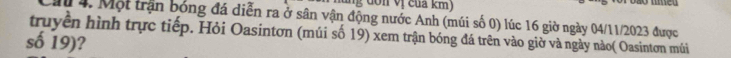 dớn vị cua km) 
Mừ 4, Một trận bóng đá diễn ra ở sân vận động nước Anh (múi số 0) lúc 16 giờ ngày 04/11/2023 được 
truyền hình trực tiếp. Hỏi Oasintơn (múi số 19) xem trận bóng đá trên vào giờ và ngày nào( Oasintơn múi 
số 19)?