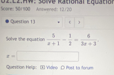 E2.HW: Solve Rational Equation 
Score: 50/100 Answered: 12/20 
Question 13 < > 
Solve the equation  5/x+1 - 1/2 = 6/3x+3 .
x=| □  □ 
(-3,4)
Question Help: D Video 〇 Post to forum