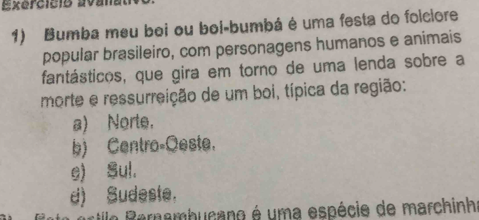 Exercicio avanan
1) Bumba meu boi ou boi-bumbá é uma festa do folclore
popular brasileiro, com personagens humanos e animais
fantásticos, que gira em torno de uma lenda sobre a
morte e ressurreição de um boi, típica da região:
a) Norte.
b) Centro-Oeste.
e) Sul.
d) Sudeste,
stio P ernembucano é uma espécie de marchinh