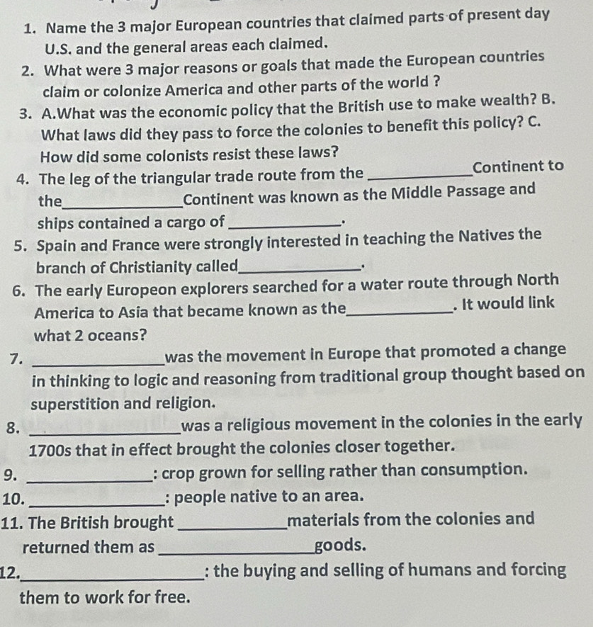 Name the 3 major European countries that claimed parts of present day 
U.S. and the general areas each claimed. 
2. What were 3 major reasons or goals that made the European countries 
claim or colonize America and other parts of the world ? 
3. A.What was the economic policy that the British use to make wealth? B. 
What laws did they pass to force the colonies to benefit this policy? C. 
How did some colonists resist these laws? 
4. The leg of the triangular trade route from the _Continent to 
the_ Continent was known as the Middle Passage and 
ships contained a cargo of_ . 
5. Spain and France were strongly interested in teaching the Natives the 
branch of Christianity called_ . 
6. The early Europeon explorers searched for a water route through North 
America to Asia that became known as the_ . It would link 
what 2 oceans? 
7._ 
was the movement in Europe that promoted a change 
in thinking to logic and reasoning from traditional group thought based on 
superstition and religion. 
8. _was a religious movement in the colonies in the early 
1700s that in effect brought the colonies closer together. 
9. _: crop grown for selling rather than consumption. 
10. _: people native to an area. 
11. The British brought _materials from the colonies and 
returned them as _goods. 
12._ : the buying and selling of humans and forcing 
them to work for free.