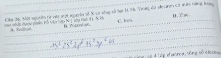 Một nguyên tử của một nguyên tổ X có tổng số hạt là 58. Trong đó electron có mức năng lượng
cao nhất được phần bố vào lớp N ( lớp thứ 4). X là B. Potassium. C. Iron. D. Zine.
A. Sodium.
c ùng, có 4 lớp electron, tổng số electros