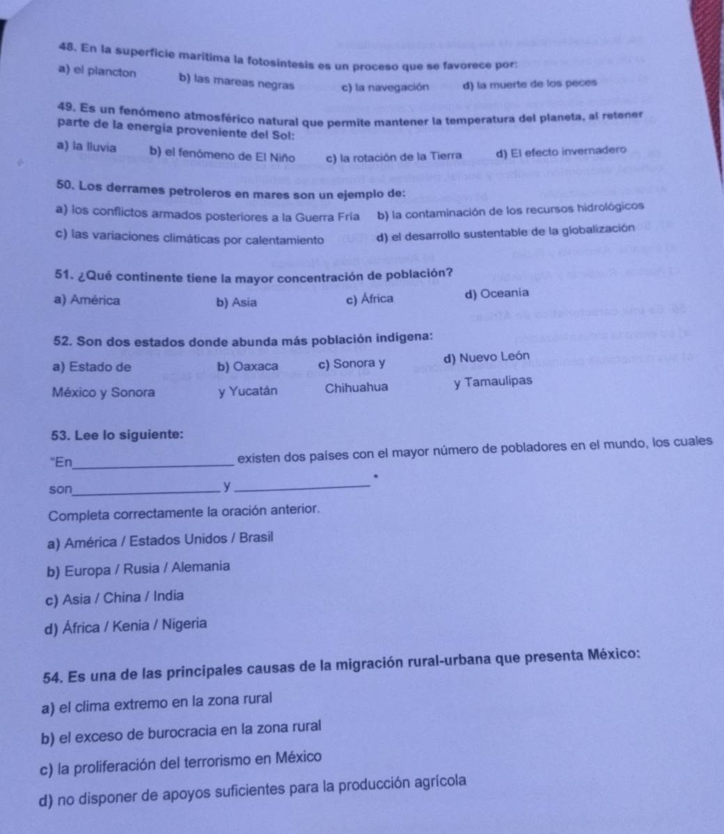 En la superficie marítima la fotosintesis es un proceso que se favorece por:
a) el plancton b) las mareas negras c) la navegación d) la muerte de los peces
49. Es un fenómeno atmosférico natural que permite mantener la temperatura del planeta, al retener
parte de la energia proveniente del Sol:
a) la lluvia b) el fenómeno de El Niño c) la rotación de la Tierra d) El efecto invernadero
50. Los derrames petroleros en mares son un ejemplo de:
a) los conflictos armados posteriores a la Guerra Fría b) la contaminación de los recursos hidrológicos
c) las variaciones climáticas por calentamiento d) el desarrollo sustentable de la globalización
51. ¿Qué continente tiene la mayor concentración de población?
a) América b) Asia c) África d) Oceania
52. Son dos estados donde abunda más población indígena:
a) Estado de b) Oaxaca c) Sonora y d) Nuevo León
México y Sonora y Yucatán Chihuahua y Tamaulipas
53. Lee lo siguiente:
“En_ existen dos países con el mayor número de pobladores en el mundo, los cuales
son_
_y
Completa correctamente la oración anterior.
a) América / Estados Unidos / Brasil
b) Europa / Rusia / Alemania
c) Asia / China / India
d) África / Kenia / Nigeria
54. Es una de las principales causas de la migración rural-urbana que presenta México:
a) el clima extremo en la zona rural
b) el exceso de burocracia en la zona rural
c) la proliferación del terrorismo en México
d) no disponer de apoyos suficientes para la producción agrícola