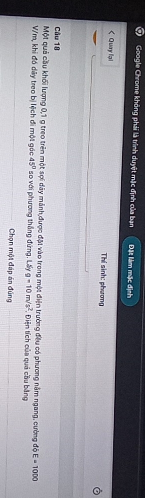 Google Chrome không phải là trình duyệt mặc định của bạn Đặt làm mặc định 
< Quay lại Thí sinh: phương 
Câu  18
Một quả cầu khối lượng 0, 1 g treo trên một sợi dây mảnh,được đặt vào trong một điện trường đều có phương nằm ngang, cường độ E=1000
V/m, khi đó dãy treo bị lệch đi một góc 45° so với phương thẳng đứng. Lấy g=10m/s^2 Điện tích của quả cầu bằng 
_ 
Chọn một đáp án đúng_