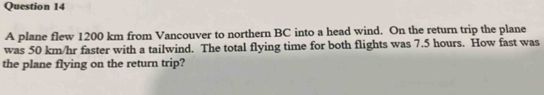 A plane flew 1200 km from Vancouver to northern BC into a head wind. On the return trip the plane 
was 50 km/hr faster with a tailwind. The total flying time for both flights was 7.5 hours. How fast was 
the plane flying on the return trip?