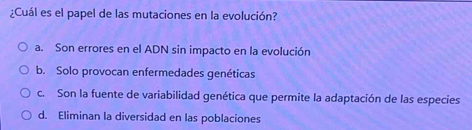 ¿Cuál es el papel de las mutaciones en la evolución?
a. Son errores en el ADN sin impacto en la evolución
b. Solo provocan enfermedades genéticas
c. Son la fuente de variabilidad genética que permite la adaptación de las especies
d. Eliminan la diversidad en las poblaciones