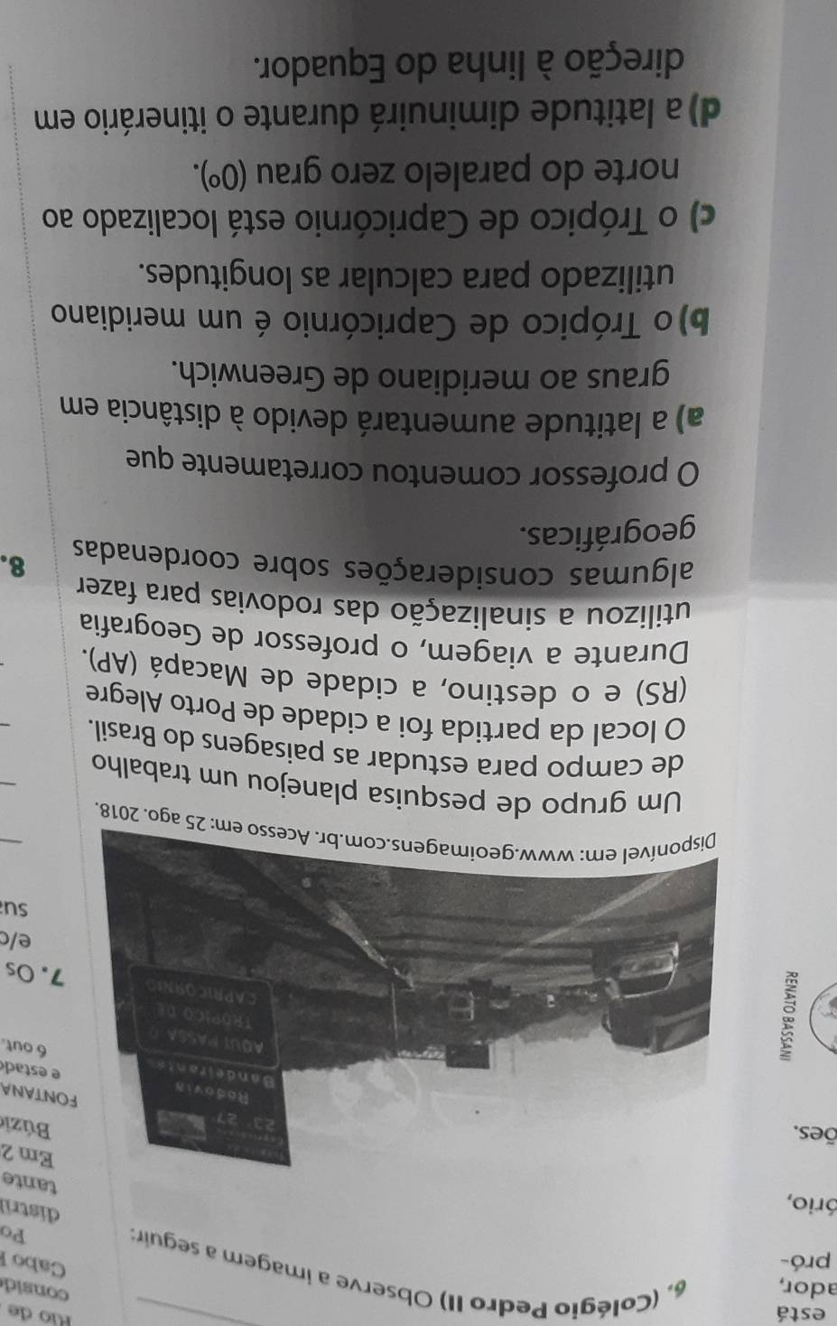 está
Río de
consid
ador, 6, (Colégio Pedro II) Observe a imagem a seguir:
pró-
Cabo l
Po
ório,
distril
tante
Em 2
ões.
Búzi
ONTANA
e estad
6 out.
7. Os
e/c
su
: 25 ago. 2018.
Um grupo de pesquisa planejou um trabalho
de campo para estudar as paisagens do Brasil.
O local da partida foi a cidade de Porto Alegre
(RS) e o destino, a cidade de Macapá (AP).
Durante a viagem, o professor de Geografia
utilizou a sinalização das rodovias para fazer
algumas considerações sobre coordenadas 8.
geográficas.
O professor comentou corretamente que
a) a latitude aumentará devido à distância em
graus ao meridiano de Greenwich.
b)o Trópico de Capricórnio é um meridiano
utilizado para calcular as longitudes.
c) o Trópico de Capricórnio está localizado ao
norte do paralelo zero grau (0^o).
d) a latitude diminuirá durante o itinerário em
direção à linha do Equador.