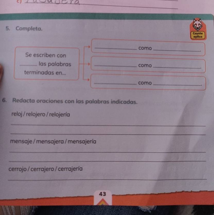 Completa. Coyote 
aplica 
_como_ 
. 
Se escriben con 
_las palabras _como_ 
. 
terminadas en... 
_como_ 
. 
6. Redacta oraciones con las palabras indicadas. 
reloj / relojero / relojería 
_ 
_ 
mensaje / mensajera / mensajería 
_ 
_ 
cerrojo / cerrajero / cerrajería 
_ 
43