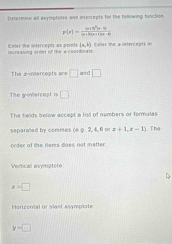 Determine all asymptotes and intercepts for the following function.
p(x)=frac (x+2)^2(x-5)(x+3)(x+1)(x-4)
Enter the intercepts as points (a,b). Enter the x-intercepts in 
increasing order of the x-coordinate. 
The x-intercepts are □ and □ . 
The y-intercept is □ . 
The fields below accept a list of numbers or formulas 
separated by commas (e.g. 2, 4, 6 or x+1,x-1). The 
order of the items does not matter. 
Vertical asymptote:
x=□
Horizontal or slant asymptote:
y=□