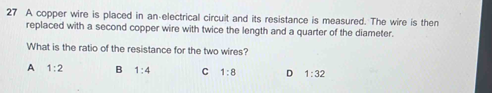 A copper wire is placed in an electrical circuit and its resistance is measured. The wire is then
replaced with a second copper wire with twice the length and a quarter of the diameter.
What is the ratio of the resistance for the two wires?
A 1:2 B 1:4 C 1:8 D 1:32