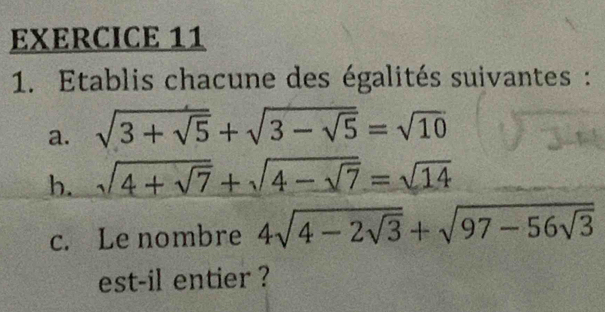 Etablis chacune des égalités suivantes : 
a. sqrt(3+sqrt 5)+sqrt(3-sqrt 5)=sqrt(10)
b. sqrt(4+sqrt 7)+sqrt(4-sqrt 7)=sqrt(14)
c. Le nombre 4sqrt(4-2sqrt 3)+sqrt(97-56sqrt 3)
est-il entier ?