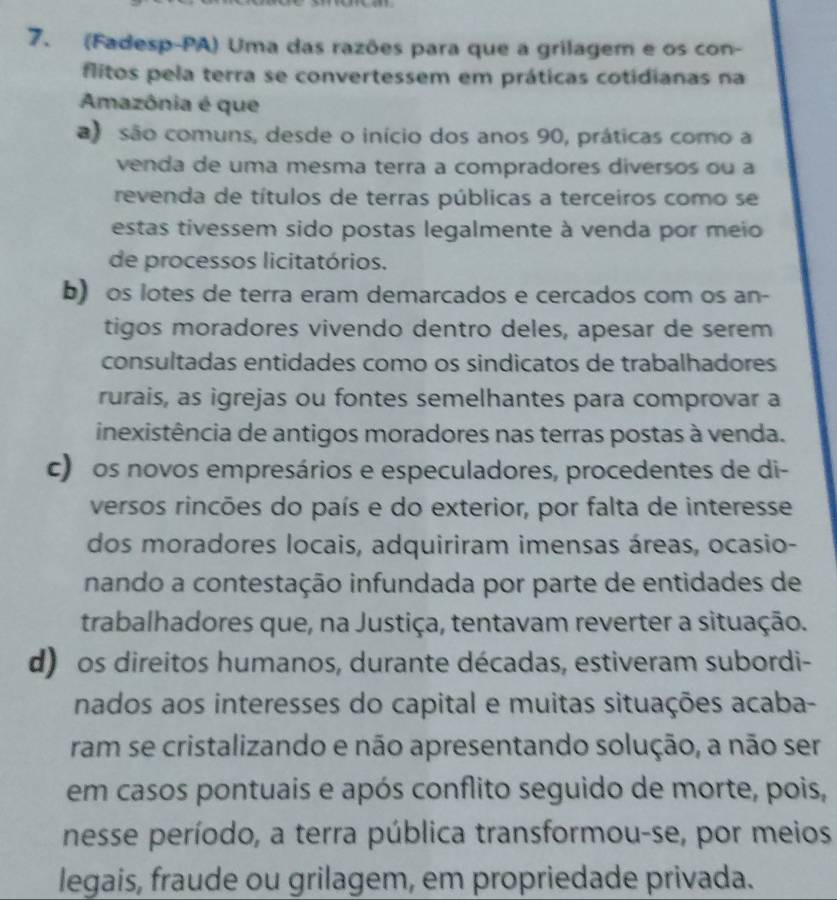 (Fadesp-PA) Uma das razões para que a grilagem e os con-
flitos pela terra se convertessem em práticas cotidianas na
Amazônia é que
) são comuns, desde o início dos anos 90, práticas como a
venda de uma mesma terra a compradores diversos ou a
revenda de títulos de terras públicas a terceiros como se
estas tivessem sido postas legalmente à venda por meio 
de processos licitatórios.
b) os lotes de terra eram demarcados e cercados com os an-
tigos moradores vivendo dentro deles, apesar de serem
consultadas entidades como os sindicatos de trabalhadores
rurais, as igrejas ou fontes semelhantes para comprovar a
inexistência de antigos moradores nas terras postas à venda.
c) os novos empresários e especuladores, procedentes de di-
versos rincões do país e do exterior, por falta de interesse
dos moradores locais, adquiriram imensas áreas, ocasio-
nando a contestação infundada por parte de entidades de
trabalhadores que, na Justiça, tentavam reverter a situação.
d) os direitos humanos, durante décadas, estiveram subordi-
nados aos interesses do capital e muitas situações acaba-
ram se cristalizando e não apresentando solução, a não ser
em casos pontuais e após conflito seguido de morte, pois,
nesse período, a terra pública transformou-se, por meios
legais, fraude ou grilagem, em propriedade privada.