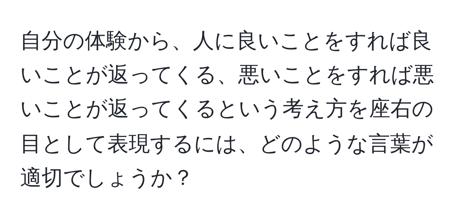 自分の体験から、人に良いことをすれば良いことが返ってくる、悪いことをすれば悪いことが返ってくるという考え方を座右の目として表現するには、どのような言葉が適切でしょうか？