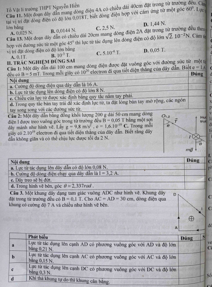 Tổ Vật lí trường THPT Nguyễn Hiền
Câu 11. Một đoạn dây dẫn mang dòng điện 4A có chiều dài 40cm đặt trong từ trường 1. Cảm
tạai vị trí đặt dòng điện có độ lớn 0,018T, biết dòng điện hợp với cảm ứng từ một góc 60° Lực
D. 1,44 N.
lớn bằng C. 2,5 N.
A. 0,025 N. B. 0,0144 N.
Câu 13. Một đoạn dây dẫn có chiều dài 20cm mang dòng điện 2A đặt trong từ trường đều theo
hợp với đường sức từ một góc 45° thì lực từ tác dụng lên đòng điện có độ lớn sqrt(2).10^(-2)N. Câm ú
vị trí đặt dòng điện có độ lớn bằng 5.10^(-4)T. D. 0,05 T.
A. 0,1T. B. 10^(-3)T. C.
II. TRÁC NGHIỆM ĐÚNG SAI
Câu 1: Một dây dẫn dài 100 cm mang dòng điện được đặt vuông góc với đường sức từ một từ
qua tiết diện thăng của dây dẫn. Biết e=1,6
C
x
Câu 2: Một dây dẫn bằng đồng khối lượng 200 g dài 50 c
điện I được treo vuông góc trong từ trường đều B=0.05 T bằng một sợiId
dây mảnh như hình vẽ. Lấy g=9,8m/s^2,e=1,6.10^(-19)C. Trong mỗi
giây có 2.10^(19) electron đi qua tiết diện thắng của dây dẫn. Biết rằng dâyti
dẫn không giãn và có thể chịu lực được tối đa 2 N. 
h
Câu 3. Một khung dây dạng tam giác vuông ADC như hình vẽ. Khung dây 
đặt trong từ trường đều có B=0.1T. Cho AC=AD=30cm , dòng điện qua
khung có cường độ 7 A và chiều như hình vẽ bên.
đá
e
C
ố