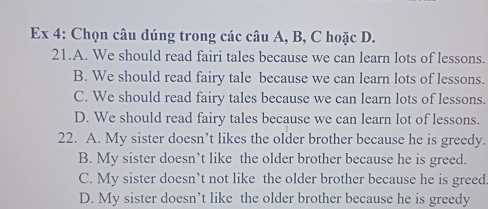 Ex 4: Chọn câu đúng trong các câu A, B, C hoặc D.
21.A. We should read fairi tales because we can learn lots of lessons.
B. We should read fairy tale because we can learn lots of lessons.
C. We should read fairy tales because we can learn lots of lessons.
D. We should read fairy tales because we can learn lot of lessons.
22. A. My sister doesn’t likes the older brother because he is greedy.
B. My sister doesn’t like the older brother because he is greed.
C. My sister doesn’t not like the older brother because he is greed.
D. My sister doesn’t like the older brother because he is greedy