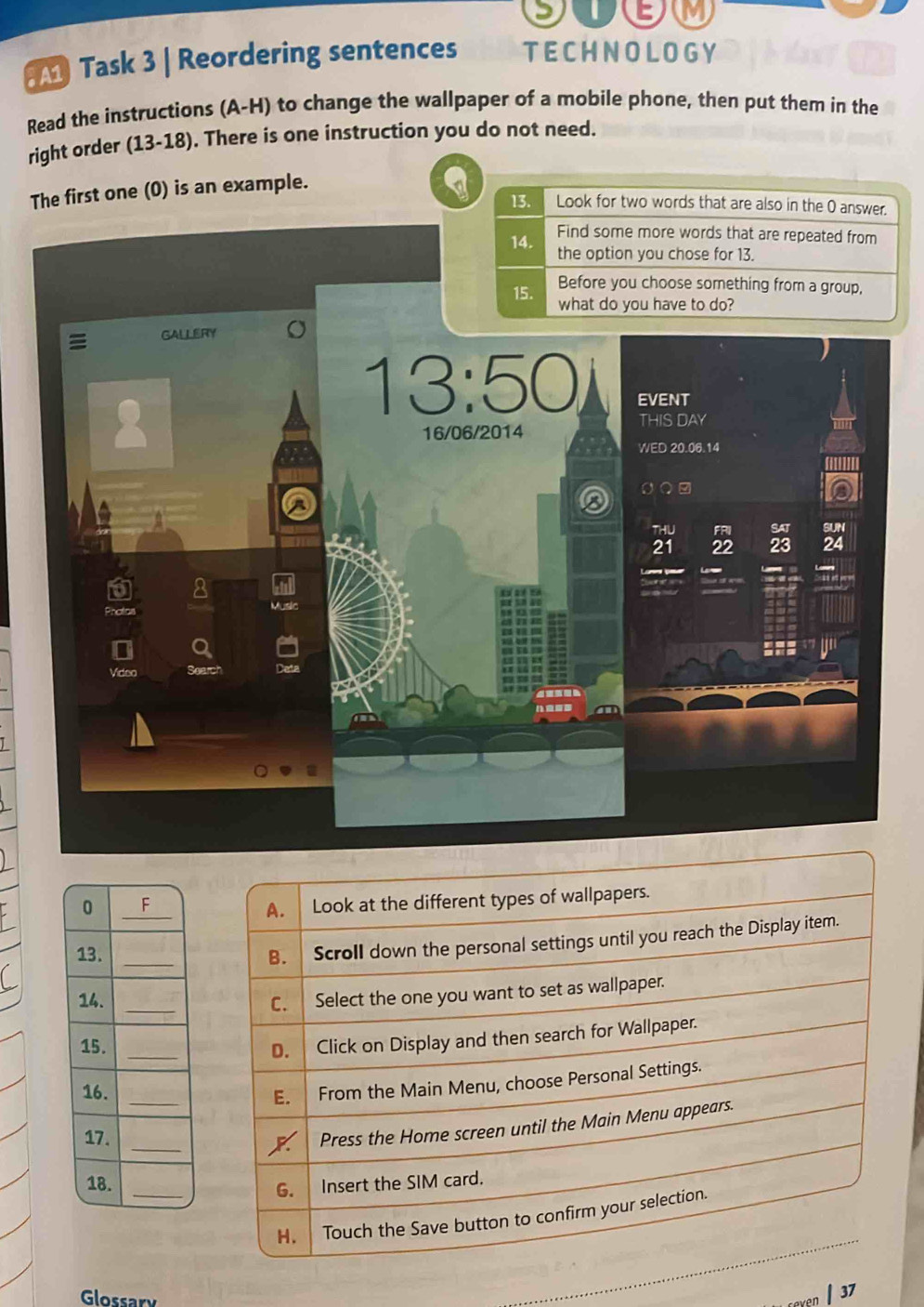 Task 3 | Reordering sentences TECHNOLOGY
Read the instructions (A-H) to change the wallpaper of a mobile phone, then put them in the
right order (13-18). There is one instruction you do not need.
The first one (0) is an example.
13. Look for two words that are also in the 0 answer.
Glossary
37