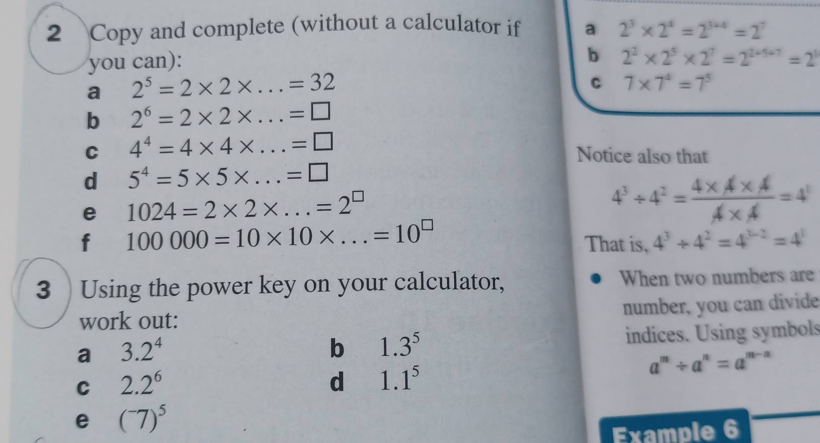 Copy and complete (without a calculator if a 2^3* 2^4=2^(3+4)=2^7
you can): 
b 2^2* 2^5* 2^7=2^(2+5+7)=2^1
a 2^5=2* 2* ...=32
C 7* 7^4=7^5
b 2^6=2* 2* ...=□
C 4^4=4* 4* ...=□
Notice also that 
d 5^4=5* 5* ...=□
e 1024=2* 2* ...=2^(□)
4^3/ 4^2= (4* A* A)/A* A =4^1
f 100000=10* 10* ...=10^(□)
That is, 4^3/ 4^2=4^(3-2)=4^1
3 Using the power key on your calculator, When two numbers are 
number, you can divide 
work out: 
a 3.2^4
b 1.3^5 indices. Using symbols 
C 2.2^6
d 1.1^5
a^m/ a^n=a^(m-n)
e (^-7)^5
Example 6