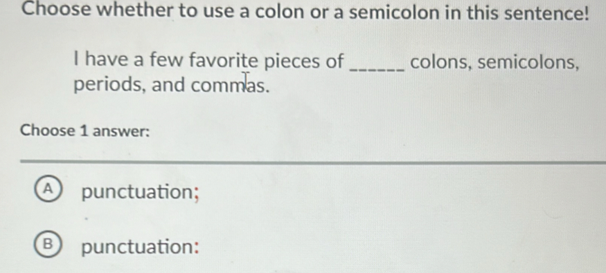 Choose whether to use a colon or a semicolon in this sentence!
I have a few favorite pieces of _colons, semicolons,
periods, and commas.
Choose 1 answer:
A) punctuation;
B) punctuation: