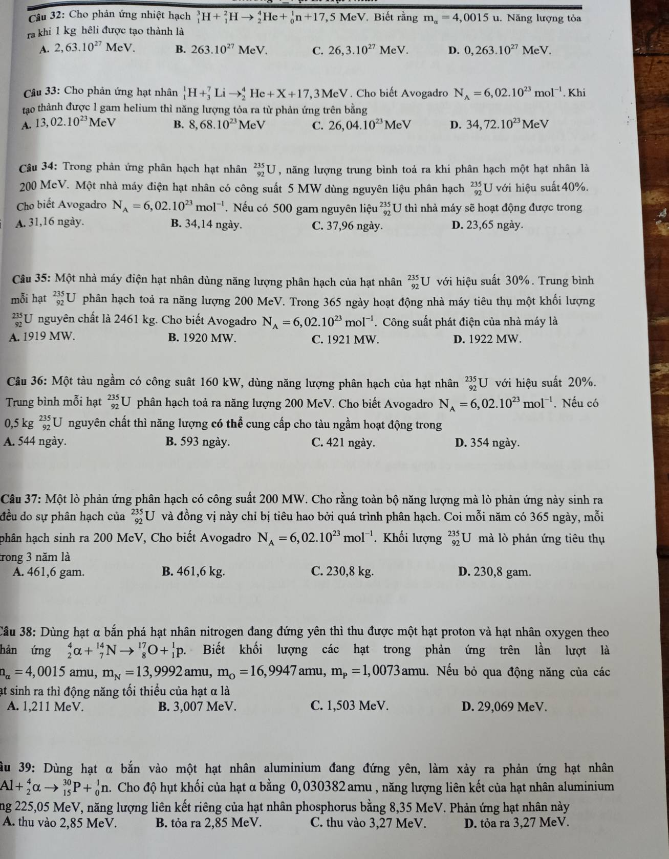 Cho phản ứng nhiệt hạch _1^(3H+_1^2Hto _2^4He+_0^1n+17, 7,5 MeV. Biết rằng m_a)=4,0015 u. Năng lượng tỏa
ra khi 1 kg hêli được tạo thành là
A. 2,63.10^(27)MeV. B. 263.10^(27)MeV. C. 26,3.10^(27) MeV. D. 0,263.10^(27)MeV.
Câu 33: Cho phản ứng hạt nhân _1^(1H+_3^7Lito _2^4He+X+17,3MeV Cho biết Avogadro N_A)=6,02.10^(23)mol^(-1). Khi
tạo thành được l gam helium thì năng lượng tỏa ra từ phản ứng trên bằng
A. 13,02.10^(23)MeV B. 8,68.10^(23)MeV C. 26,04.10^(23)MeV D. 34,72.10^(23)MeV
Câu 34: Trong phản ứng phân hạch hạt nhân _(92)^(235)U , năng lượng trung bình toả ra khi phân hạch một hạt nhân là
200 MeV. Một nhà máy điện hạt nhân có công suất 5 MW dùng nguyên liệu phân hạch beginarrayr 235 92endarray U với hiệu suất 40%.
Cho biết Avogadro N_A=6,02.10^(23)mol^(-1) Nếu có 500 gam nguyên liệu _(92)^(235)U thì nhà máy sẽ hoạt động được trong
A. 31,16 ngày. B. 34,14 ngày. C. 37,96 ngày. D. 23,65 ngày.
Câu 35: Một nhà máy điện hạt nhân dùng năng lượng phân hạch của hạt nhân _(92)^(235)U với hiệu suất 30%. Trung bình
mỗi hạt _(92)^(235)U phân hạch toả ra năng lượng 200 MeV. Trong 365 ngày hoạt động nhà máy tiêu thụ một khối lượng
beginarrayr 235 92endarray U nguyên chất là 2461 kg. Cho biết Avogadro N_A=6,02.10^(23)mol^(-1). Công suất phát điện của nhà máy là
A. 1919 MW. B. 1920 MW. C. 1921 MW. D. 1922 MW.
Câu 36: Một tàu ngầm có công suất 160 kW, dùng năng lượng phân hạch của hạt nhân _(92)^(235)U với hiệu suất 20%.
Trung bình mỗi hạt _(92)^(235)U phân hạch toả ra năng lượng 200 MeV. Cho biết Avogadro N_A=6,02.10^(23)mol^(-1). Nếu có
0,5kg^(235)_92 U nguyên chất thì năng lượng có thể cung cấp cho tàu ngầm hoạt động trong
A. 544 ngày. B. 593 ngày. C. 421 ngày. D. 354 ngày.
Câu 37: Một lò phản ứng phân hạch có công suất 200 MW. Cho rằng toàn bộ năng lượng mà lò phản ứng này sinh ra
đều do sự phân hạch của _(92)^(235)U và đồng vị này chỉ bị tiêu hao bởi quá trình phân hạch. Coi mỗi năm có 365 ngày, mỗi
phân hạch sinh ra 200 MeV, Cho biết Avogadro N_A=6,02.10^(23)mol^(-1). Khối lượng _(92)^(235)U mà lò phản ứng tiêu thụ
trong 3 năm là
A. 461,6 gam. B. 461,6 kg. C. 230,8 kg. D. 230,8 gam.
Câu 38: Dùng hạt α bắn phá hạt nhân nitrogen đang đứng yên thì thu được một hạt proton và hạt nhân oxygen theo
hản ứng _2^(4alpha +_7^(14)Nto _8^(17)O+_1^1p. Biết khối lượng các hạt trong phản ứng trên lần lượt là
a_alpha)=4,0015 amu, m_N=13,9992 amu, m_0=16,9947an u,m_p=1,0073amu 1.Nếu bỏ qua động năng của các
ạt sinh ra thì động năng tối thiểu của hạt α là
A. 1,211 MeV. B. 3,007 MeV. C. 1,503 MeV. D. 29,069 MeV.
ầu 39: Dùng hạt α bắn vào một hạt nhân aluminium đang đứng yên, làm xảy ra phản ứng hạt nhân
Al+_2^4alpha to _(15)^(30)P+_0^1n.. Cho độ hụt khối của hạt α bằng 0,030382 amu , năng lượng liên kết của hạt nhân aluminium
ng 225,05 MeV, năng lượng liên kết riêng của hạt nhân phosphorus bằng 8,35 MeV. Phản ứng hạt nhân này
A. thu vào 2,85 MeV. B. tỏa ra 2,85 MeV. C. thu vào 3,27 MeV. D. tỏa ra 3,27 MeV.