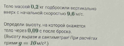 Тело массой О, 2 кг лодбросили вертикально 
вверх с начальной скоростью 9,6 м/с. 
Οпредели выΙсоτу, на κоτорой окажется 
тело через 0,09 с после броска. 
(Выιсоτу выιрази в сантиметрах! Πри расчёτах 
Πрими g=10M/c^2.)