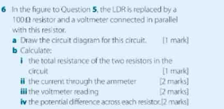 In the figure to Question 5, the LDR is replaced by a
100Ω resistor and a voltmeter connected in parallel 
with this resistor. 
Draw the circuit diagram for this circuit. [1 mark] 
b Calculate: 
the total resistance of the two resistors in the 
circult [1 mark] 
￥ the current through the ammeter [2 marks] 
* the voltmeter reading [2 marks] 
iv the potential difference across each resistor.[2 marks]