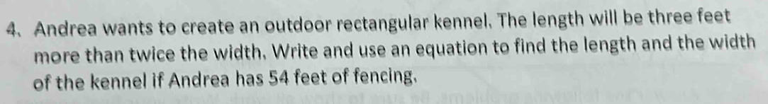 Andrea wants to create an outdoor rectangular kennel. The length will be three feet
more than twice the width, Write and use an equation to find the length and the width 
of the kennel if Andrea has 54 feet of fencing.