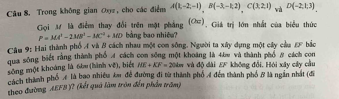 Trong không gian Oxyz , cho các điểm A(1;-2;-1), B(-3;-1;2), C(3;2;1)_Va D(-2;1;3). 
Gọi M là điểm thay đổi trên mặt phẳng (Oxz). Giá trị lớn nhất của biều thức
P=MA^2-2MB^2-MC^2+MD bằng bao nhiêu? 
Câu 9: Hai thành phố A và B cách nhau một con sông. Người ta xây dựng một cây cầu EF bắc 
qua sông biết rằng thành phố A cách con sông một khoảng là 4km và thành phố B cách con 
sông một khoảng là 6km (hình vẽ), biết HE+KF=20km và độ dài EF không đồi. Hỏi xây cây cầu 
cách thành phố A là bao nhiêu km để đường đi từ thành phố A đến thành phố B là ngắn nhất (đi 
theo đường AEFB )? (kết quả làm tròn đến phần trăm)