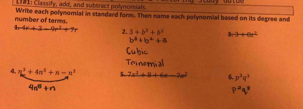 Study Gutde
LT#1: Classify, add, and subtract polynomials.
Write each polynomial in standard form. Then name each polynomial based on its degree and
number of terms.
2. 3+b^3+b^2
3. 3+8t^2
4. n^3+4n^5+n-n^3 5. 7x^2+8+6x-7x^2 6. p^3q^3