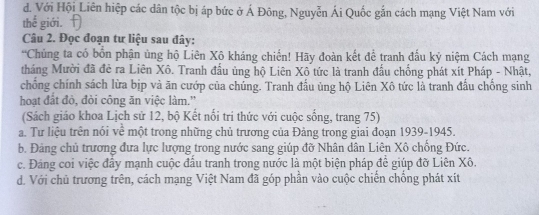 d. Với Hội Liên hiệp các dân tộc bị áp bức ở Á Đông, Nguyễn Ái Quốc gắn cách mạng Việt Nam với
thế giới. 
Câu 2. Đọc đoạn tư liệu sau đây:
*Chủng ta có bốn phận ủng hộ Liên Xô kháng chiến! Hãy đoàn kết để tranh đấu kỷ niệm Cách mạng
tháng Mười đã đẻ ra Liên Xô. Tranh đầu ủng hộ Liên Xô tức là tranh đầu chống phát xít Pháp - Nhật,
chống chính sách lừa bịp và ăn cướp của chúng. Tranh đấu ủng hộ Liên Xô tức là tranh đấu chống sinh
hoạt đất đò, đòi công ăn việc làm.'
(Sách giáo khoa Lịch sử 12, bộ Kết nổi trí thức với cuộc sống, trang 75)
a. Tư liệu trên nói về một trong những chủ trương của Đảng trong giai đoạn 1939-1945.
b. Đảng chủ trương đưa lực lượng trong nước sang giúp đỡ Nhân dân Liên Xô chồng Đức.
c. Đảng coi việc đây mạnh cuộc đầu tranh trong nước là một biện pháp để giúp đỡ Liên Xô.
d. Với chủ trương trên, cách mạng Việt Nam đã góp phần vào cuộc chiến chồng phát xít