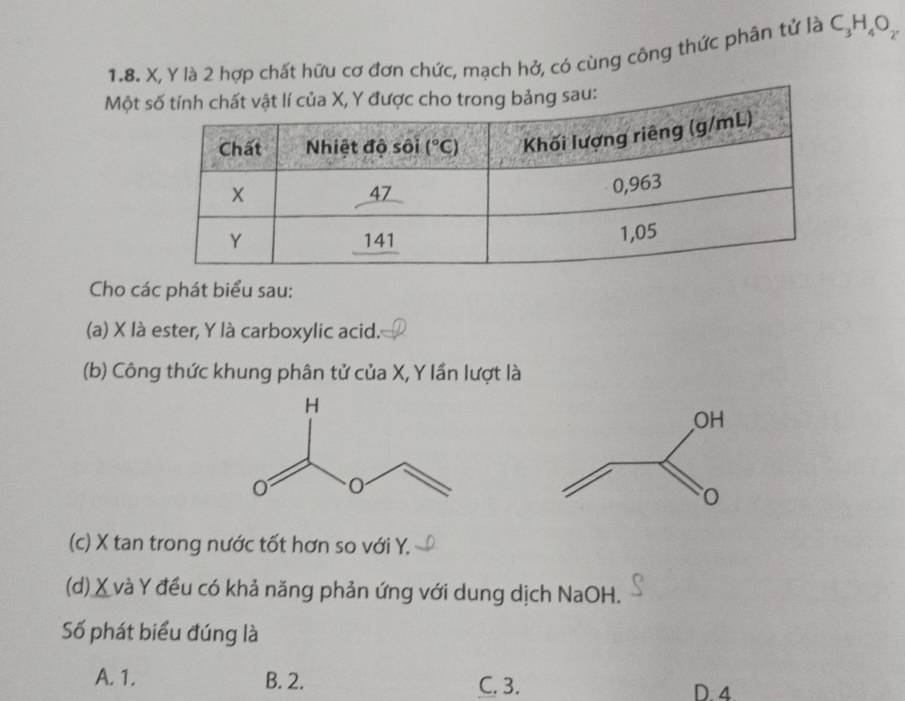 X, Y là 2 hợp chất hữu cơ đơn chức, mạch hở, có cùng công thức phân tử là C_3H_4O_2
Một
Cho các phát biểu sau:
(a) X là ester, Y là carboxylic acid.
(b) Công thức khung phân tử của X, Y lần lượt là
(c) X tan trong nước tốt hơn so với Y.
(d) X và Y đều có khả năng phản ứng với dung dịch NaOH.
Số phát biểu đúng là
A. 1. B. 2. C. 3. D. 4.