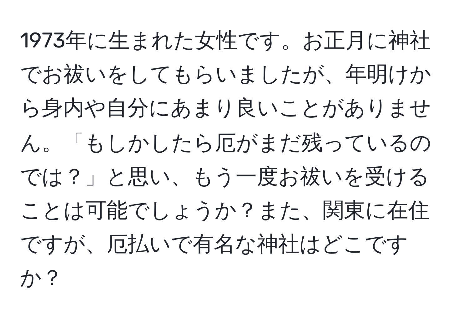 1973年に生まれた女性です。お正月に神社でお祓いをしてもらいましたが、年明けから身内や自分にあまり良いことがありません。「もしかしたら厄がまだ残っているのでは？」と思い、もう一度お祓いを受けることは可能でしょうか？また、関東に在住ですが、厄払いで有名な神社はどこですか？