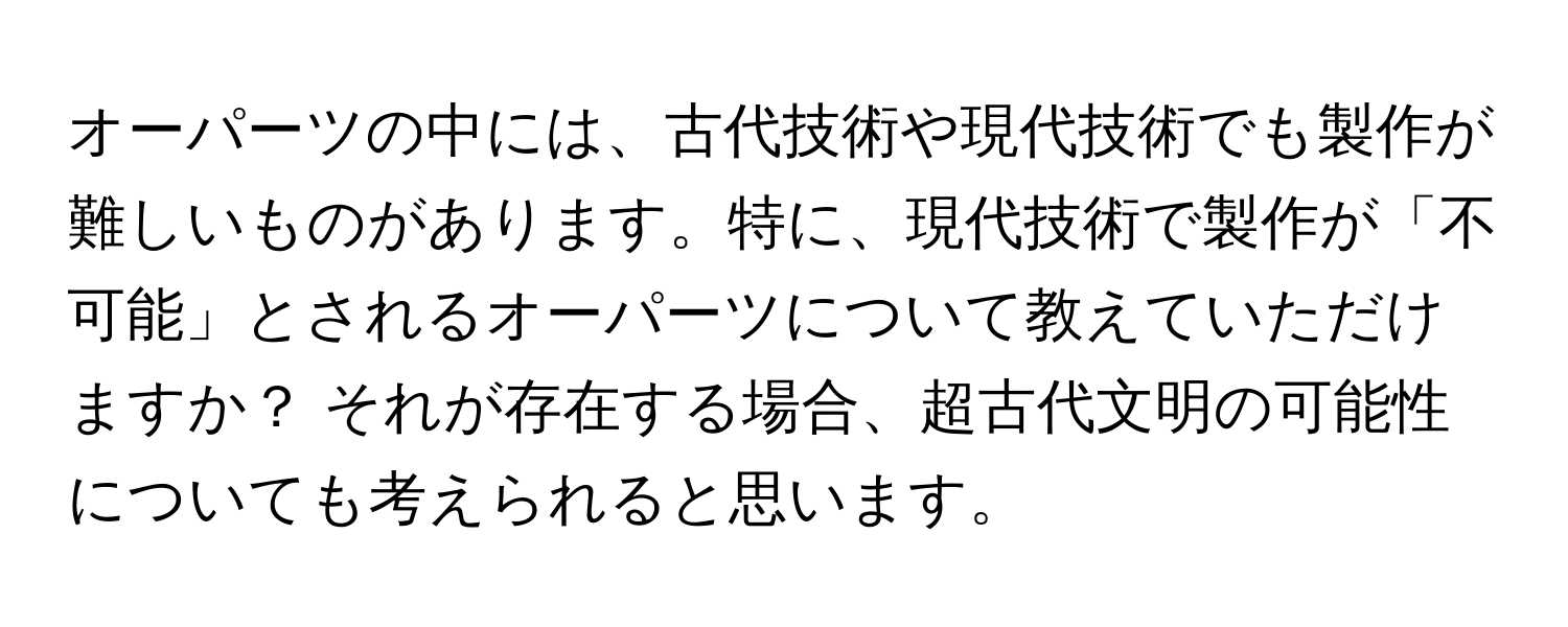 オーパーツの中には、古代技術や現代技術でも製作が難しいものがあります。特に、現代技術で製作が「不可能」とされるオーパーツについて教えていただけますか？ それが存在する場合、超古代文明の可能性についても考えられると思います。