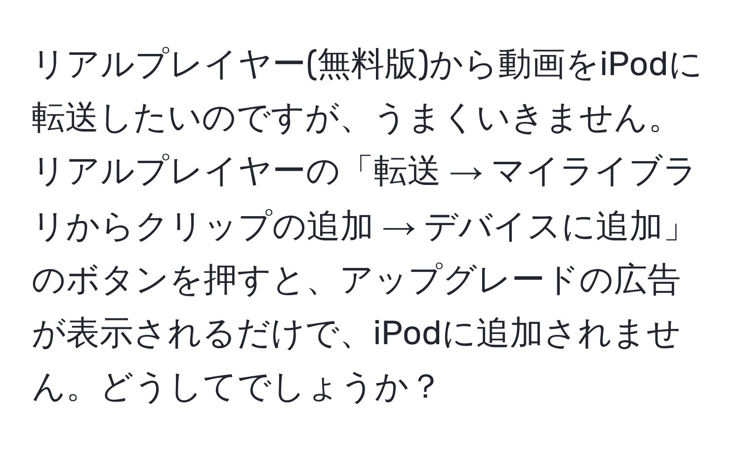 リアルプレイヤー(無料版)から動画をiPodに転送したいのですが、うまくいきません。リアルプレイヤーの「転送 → マイライブラリからクリップの追加 → デバイスに追加」のボタンを押すと、アップグレードの広告が表示されるだけで、iPodに追加されません。どうしてでしょうか？