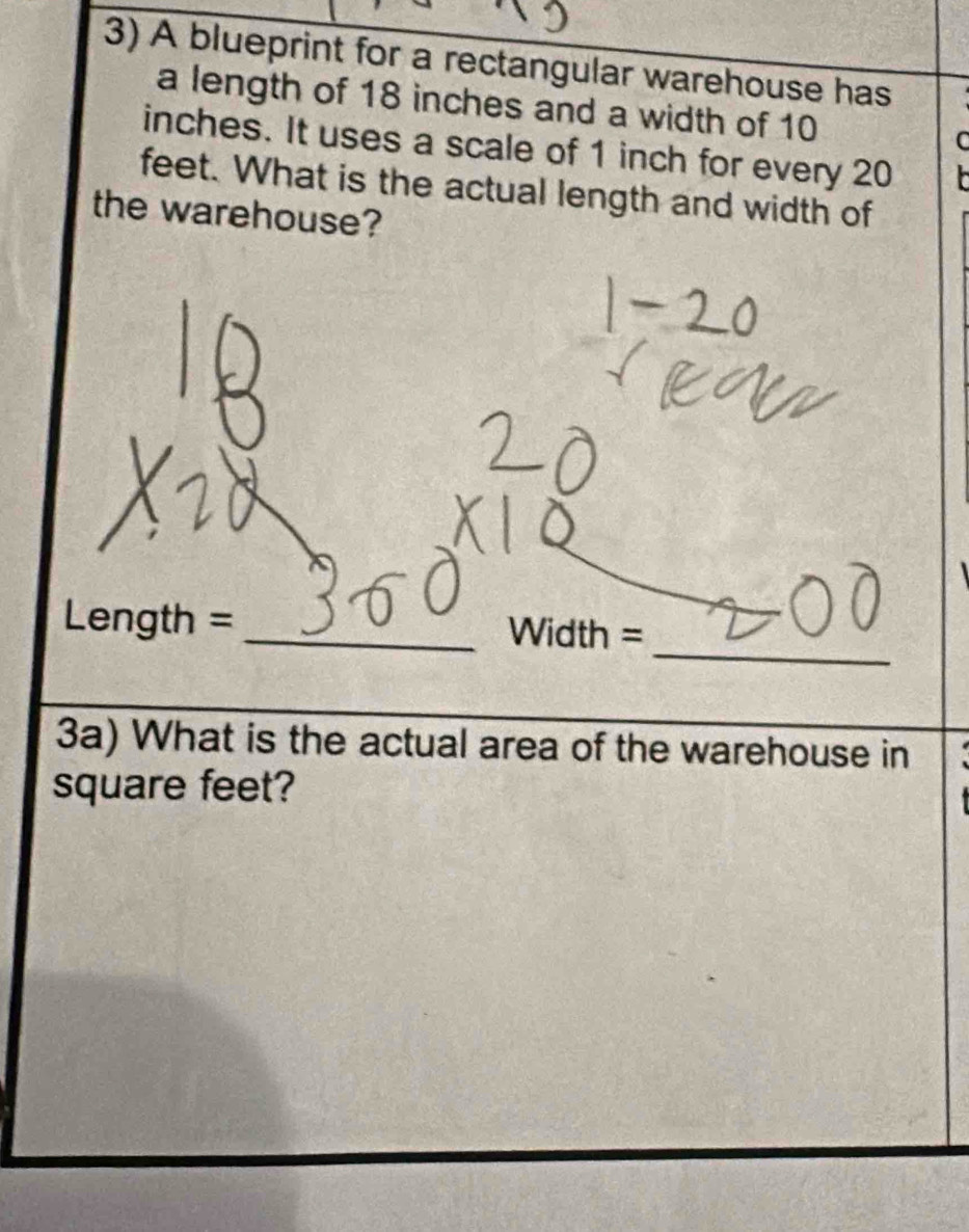 A blueprint for a rectangular warehouse has 
a length of 18 inches and a width of 10 C
inches. It uses a scale of 1 inch for every 20
feet. What is the actual length and width of 
the warehouse? 
_ 
Length = _Width = 
3a) What is the actual area of the warehouse in
square feet?