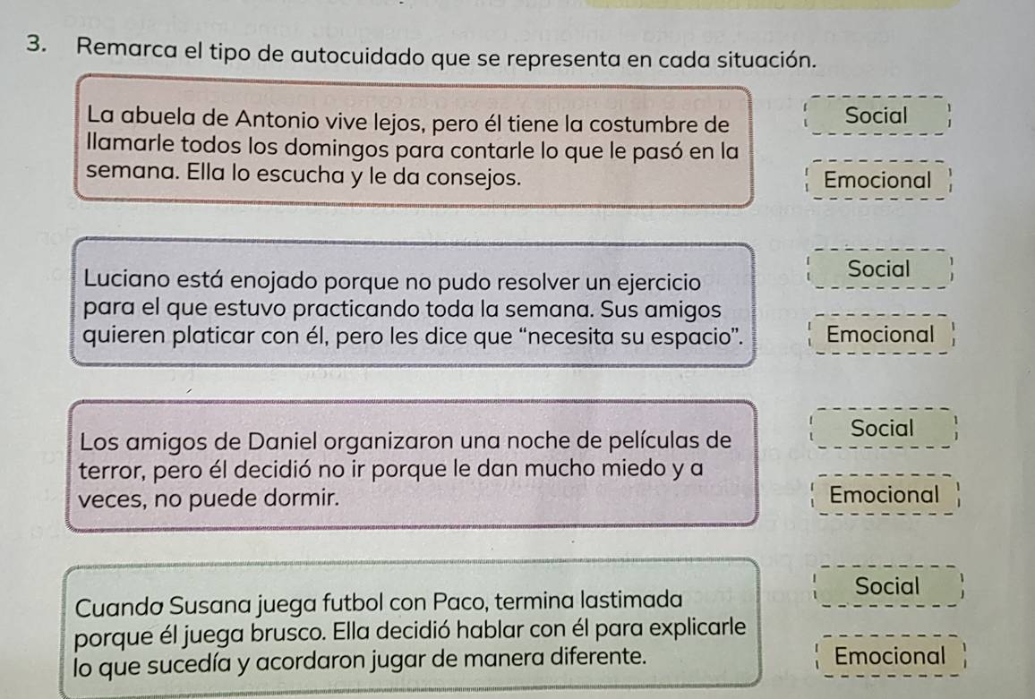 Remarca el tipo de autocuidado que se representa en cada situación. 
La abuela de Antonio vive lejos, pero él tiene la costumbre de Social 
Ilamarle todos los domingos para contarle lo que le pasó en la 
semana. Ella lo escucha y le da consejos. Emocional 
Luciano está enojado porque no pudo resolver un ejercicio 
Social 
para el que estuvo practicando toda la semana. Sus amigos 
quieren platicar con él, pero les dice que “necesita su espacio”. Emocional 
Los amigos de Daniel organizaron una noche de películas de 
Social 
terror, pero él decidió no ir porque le dan mucho miedo y a 
veces, no puede dormir. Emocional 
Social 
Cuanda Susana juega futbol con Paco, termina lastimada 
porque él juega brusco. Ella decidió hablar con él para explicarle 
lo que sucedía y acordaron jugar de manera diferente. Emocional