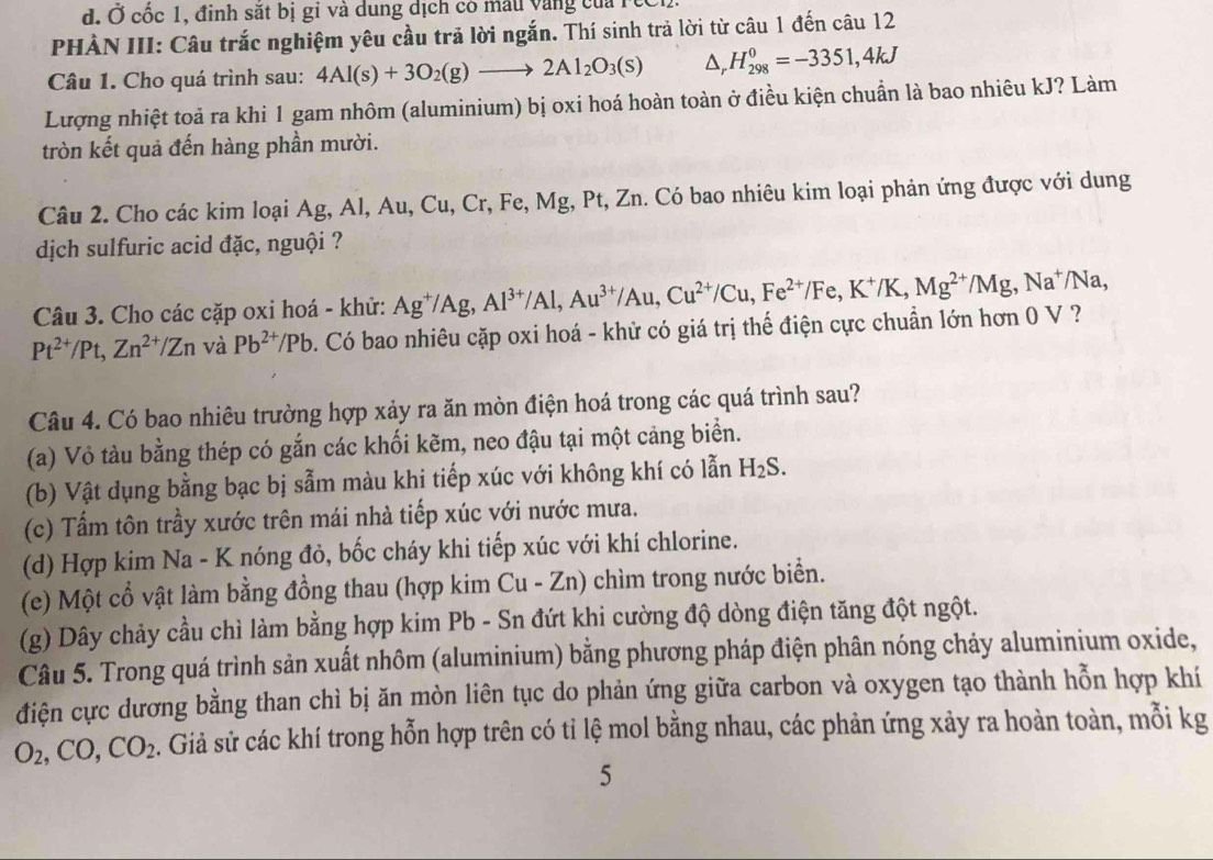 đ. Ở cốc 1, đinh sắt bị gi và dung dịch có mẫu vàng của rec
PHÀN III: Câu trắc nghiệm yêu cầu trả lời ngắn. Thí sinh trả lời từ câu 1 đến câu 12
Câu 1. Cho quá trình sau: 4Al(s)+3O_2(g)to 2Al_2O_3(s) △ _rH_(298)^0=-3351,4kJ
Lượng nhiệt toả ra khi 1 gam nhôm (aluminium) bị oxi hoá hoàn toàn ở điều kiện chuẩn là bao nhiêu kJ? Làm
tròn kết quả đến hàng phần mười.
Câu 2. Cho các kim loại Ag, Al, Au, Cu, Cr, Fe, Mg, Pt, Zn. Có bao nhiêu kim loại phản ứng được với dung
dịch sulfuric acid đặc, nguội ?
Câu 3. Cho các cặp oxi hoá - khử: Ag^+/Ag,Al^(3+)/Al,Au^(3+)/Au,Cu^(2+)/Cu,Fe^(2+)/Fe,K^+/K,Mg^(2+)/Mg, ,Na^+/Na
Pt^(2+)/Pt,Zn^(2+)/Zn và Pb^(2+)/Pb Có bao nhiêu cặp oxi hoá - khử có giá trị thế điện cực chuẩn lớn hơn 0 V ?
Câu 4. Có bao nhiêu trường hợp xảy ra ăn mòn điện hoá trong các quá trình sau?
(a) Vỏ tàu bằng thép có gắn các khối kẽm, neo đậu tại một cảng biển.
(b) Vật dụng bằng bạc bị sẫm màu khi tiếp xúc với không khí có lẫn H_2S.
(c) Tấm tôn trầy xước trên mái nhà tiếp xúc với nước mưa.
(d) Hợp kim Na - K nóng đỏ, bốc cháy khi tiếp xúc với khí chlorine.
(e) Một cổ vật làm bằng đồng thau (hợp kim Cu-Zn) ) chìm trong nước biển.
(g) Dây chảy cầu chì làm bằng hợp kim Pb - Sn đứt khi cường độ dòng điện tăng đột ngột.
Câu 5. Trong quá trình sản xuất nhôm (aluminium) bằng phương pháp điện phân nóng chảy aluminium oxide,
điện cực dương bằng than chì bị ăn mòn liên tục do phản ứng giữa carbon và oxygen tạo thành hỗn hợp khí
O_2,CO,CO_2 s. Giả sử các khí trong hỗn hợp trên có tỉ lệ mol bằng nhau, các phản ứng xảy ra hoàn toàn, mỗi kg
5