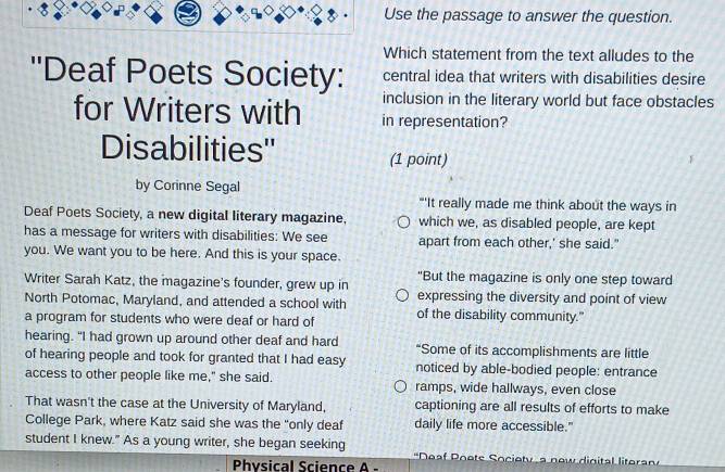 Use the passage to answer the question. 
Which statement from the text alludes to the 
''Deaf Poets Society: central idea that writers with disabilities desire 
inclusion in the literary world but face obstacles 
for Writers with in representation? 
Disabilities'' (1 point) 
by Corinne Segal 
"'It really made me think about the ways in 
Deaf Poets Society, a new digital literary magazine, which we, as disabled people, are kept 
has a message for writers with disabilities: We see apart from each other,' she said." 
you. We want you to be here. And this is your space. 
Writer Sarah Katz, the magazine's founder, grew up in "But the magazine is only one step toward 
expressing the diversity and point of view 
North Potomac, Maryland, and attended a school with of the disability community." 
a program for students who were deaf or hard of 
hearing. "I had grown up around other deaf and hard “Some of its accomplishments are little 
of hearing people and took for granted that I had easy noticed by able-bodied people: entrance 
access to other people like me," she said. ramps, wide hallways, even close 
That wasn't the case at the University of Maryland, captioning are all results of efforts to make 
College Park, where Katz said she was the "only deaf daily life more accessible." 
student I knew." As a young writer, she began seeking Neaf Poets Society a now dinital litera 
Physical Science A -