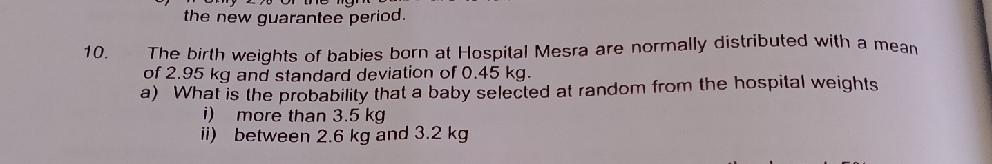 the new guarantee period. 
10. The birth weights of babies born at Hospital Mesra are normally distributed with a mean 
of 2.95 kg and standard deviation of 0.45 kg. 
a) What is the probability that a baby selected at random from the hospital weights 
i) more than 3.5 kg
ii) between 2.6 kg and 3.2 kg