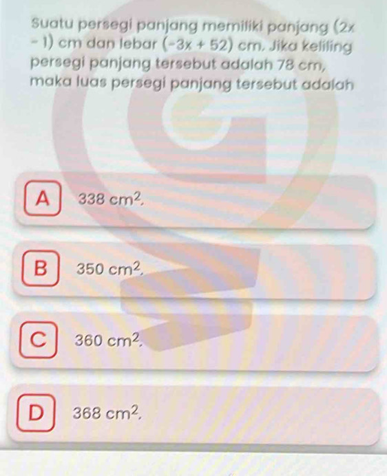 Suatu persegi panjang memiliki panjang (2x
- 1) cm dan lebar (-3x+52)cm. Jika keliling
persegi panjang tersebut adalah 78 cm,
maka luas persegi panjang tersebut adalah
A 338cm^2,
B 350cm^2
C 360cm^2.
D 368cm^2,