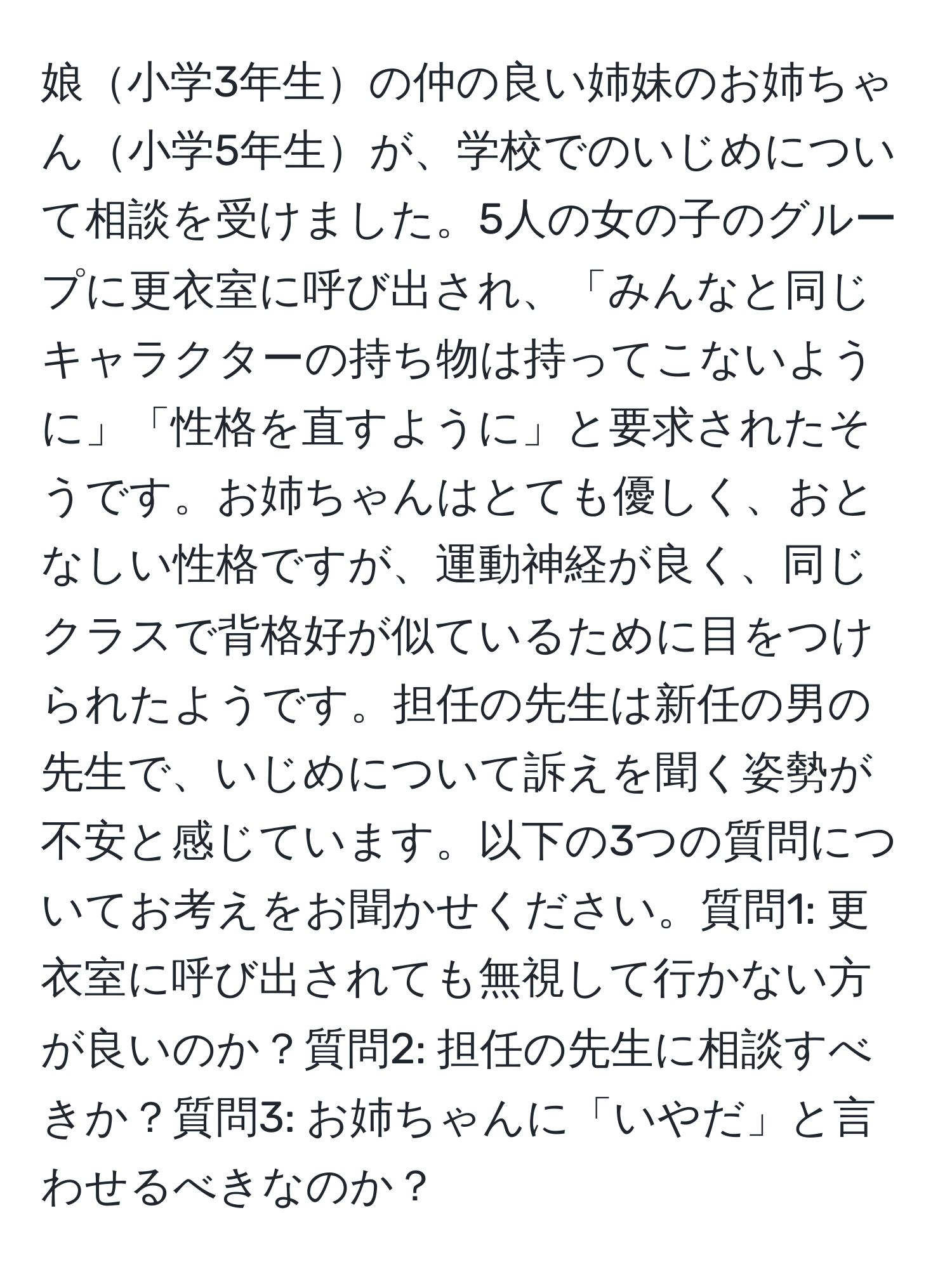 娘小学3年生の仲の良い姉妹のお姉ちゃん小学5年生が、学校でのいじめについて相談を受けました。5人の女の子のグループに更衣室に呼び出され、「みんなと同じキャラクターの持ち物は持ってこないように」「性格を直すように」と要求されたそうです。お姉ちゃんはとても優しく、おとなしい性格ですが、運動神経が良く、同じクラスで背格好が似ているために目をつけられたようです。担任の先生は新任の男の先生で、いじめについて訴えを聞く姿勢が不安と感じています。以下の3つの質問についてお考えをお聞かせください。質問1: 更衣室に呼び出されても無視して行かない方が良いのか？質問2: 担任の先生に相談すべきか？質問3: お姉ちゃんに「いやだ」と言わせるべきなのか？