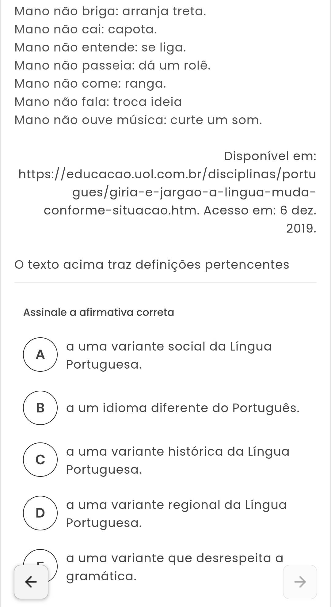 Mano não briga: arranja treta.
Mano não cai: capota.
Mano não entende: se liga.
Mano não passeia: dá um rolê.
Mano não come: ranga.
Mano não fala: troca ideia
Mano não ouve música: curte um som.
Disponível em:
https://educacao.uol.com.br/disciplinas/portu
gues/giria-e-jargao-a-lingua-muda-
conforme-situacao.htm. Acesso em: 6 dez.
2019.
O texto acima traz definições pertencentes
Assinale a afirmativa correta
A a uma variante social da Língua
Portuguesa.
B) a um idioma diferente do Português.
a uma variante histórica da Língua
C
Portuguesa.
a uma variante regional da Língua
D
Portuguesa.
a uma variante que desrespeita a
gramática.