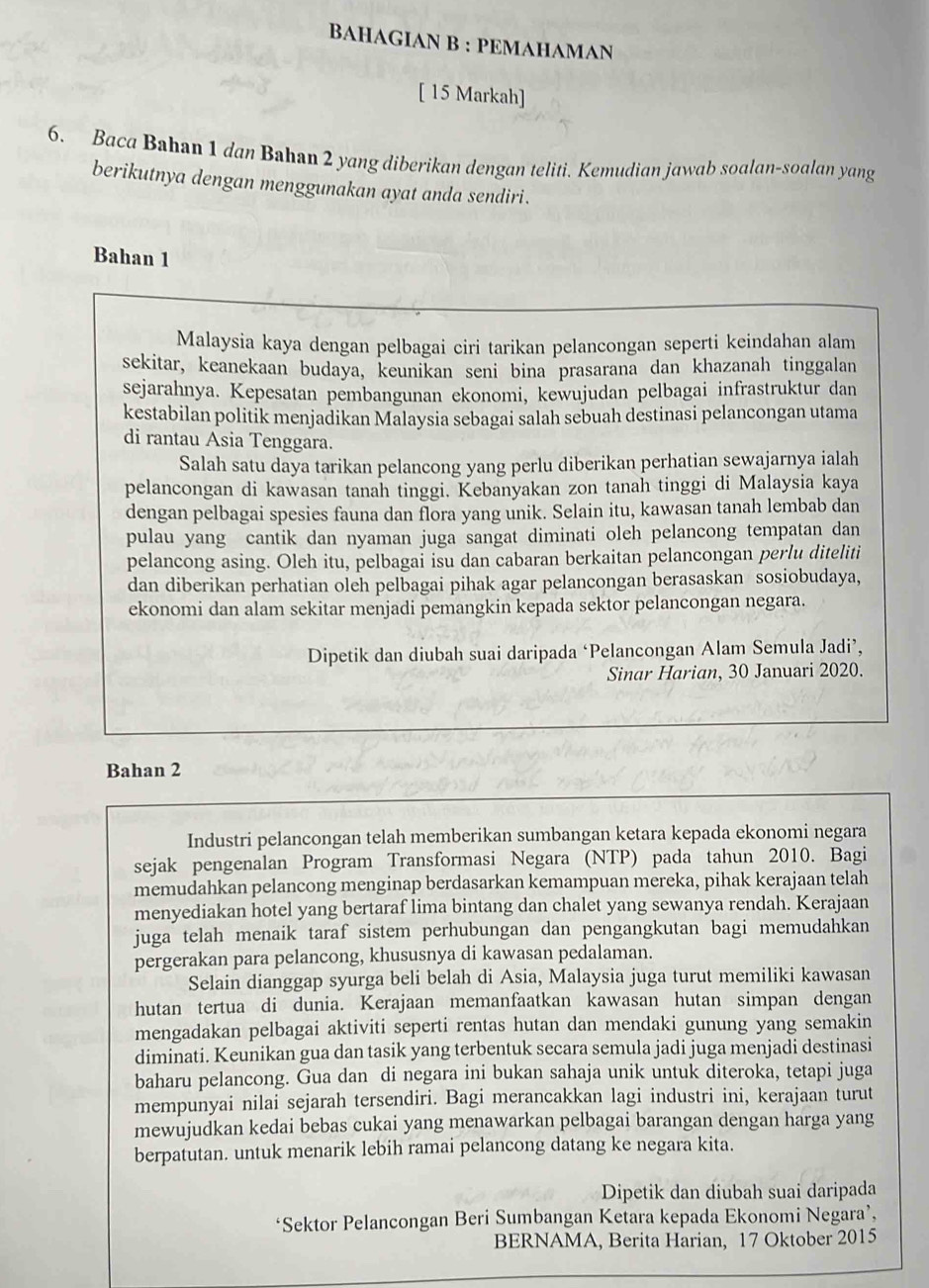 BAHAGIAN B : PEMAHAMAN
[ 15 Markah]
6. Baca Bahan 1 dan Bahan 2 yang diberikan dengan teliti. Kemudian jawab soalan-soalan yang
berikutnya dengan menggunakan ayat anda sendiri.
Bahan 1
Malaysia kaya dengan pelbagai ciri tarikan pelancongan seperti keindahan alam
sekitar, keanekaan budaya, keunikan seni bina prasarana dan khazanah tinggalan
sejarahnya. Kepesatan pembangunan ekonomi, kewujudan pelbagai infrastruktur dan
kestabilan politik menjadikan Malaysia sebagai salah sebuah destinasi pelancongan utama
di rantau Asia Tenggara.
Salah satu daya tarikan pelancong yang perlu diberikan perhatian sewajarnya ialah
pelancongan di kawasan tanah tinggi. Kebanyakan zon tanah tinggi di Malaysia kaya
dengan pelbagai spesies fauna dan flora yang unik. Selain itu, kawasan tanah lembab dan
pulau yang cantik dan nyaman juga sangat diminati oleh pelancong tempatan dan
pelancong asing. Oleh itu, pelbagai isu dan cabaran berkaitan pelancongan perlu diteliti
dan diberikan perhatian oleh pelbagai pihak agar pelancongan berasaskan sosiobudaya,
ekonomi dan alam sekitar menjadi pemangkin kepada sektor pelancongan negara.
Dipetik dan diubah suai daripada ‘Pelancongan Alam Semula Jadi’,
Sinar Harian, 30 Januari 2020.
Bahan 2
Industri pelancongan telah memberikan sumbangan ketara kepada ekonomi negara
sejak pengenalan Program Transformasi Negara (NTP) pada tahun 2010. Bagi
memudahkan pelancong menginap berdasarkan kemampuan mereka, pihak kerajaan telah
menyediakan hotel yang bertaraf lima bintang dan chalet yang sewanya rendah. Kerajaan
juga telah menaik taraf sistem perhubungan dan pengangkutan bagi memudahkan
pergerakan para pelancong, khususnya di kawasan pedalaman.
Selain dianggap syurga beli belah di Asia, Malaysia juga turut memiliki kawasan
hutan tertua di dunia. Kerajaan memanfaatkan kawasan hutan simpan dengan
mengadakan pelbagai aktiviti seperti rentas hutan dan mendaki gunung yang semakin
diminati. Keunikan gua dan tasik yang terbentuk secara semula jadi juga menjadi destinasi
baharu pelancong. Gua dan di negara ini bukan sahaja unik untuk diteroka, tetapi juga
mempunyai nilai sejarah tersendiri. Bagi merancakkan lagi industri ini, kerajaan turut
mewujudkan kedai bebas cukai yang menawarkan pelbagai barangan dengan harga yang
berpatutan. untuk menarik lebih ramai pelancong datang ke negara kita.
Dipetik dan diubah suai daripada
*Sektor Pelancongan Beri Sumbangan Ketara kepada Ekonomi Negara’,
BERNAMA, Berita Harian, 17 Oktober 2015